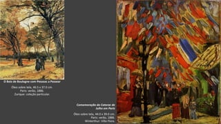 VanGogh
Comemoração do Catorze de
Julho em Paris
Óleo sobre tela, 44.0 x 39.0 cm.
Paris: verão, 1886.
Winterthur: Villa Flora.
O Bois de Boulogne com Pessoas a Passear
Óleo sobre tela, 46.5 x 37.0 cm.
Paris: verão, 1886.
Zurique: coleção particular.
 