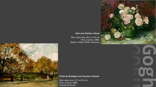 VanGogh
O Bois de Boulogne com Pessoas a Passear
Óleo sobre tela, 37.5 x 45.5 cm.
Paris: outono, 1886.
Coleção particular.
Pote com Peónias e Rosas
Óleo sobre tela, 59.0 x 71.0 cm.
Paris: outono, 1886.
Otterlo: Kröller-Müller Museum.
 