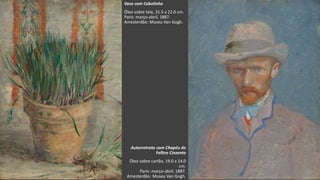 VanGogh
Vaso com Cebolinho
Óleo sobre tela, 31.5 x 22.0 cm.
Paris: março-abril, 1887.
Amesterdão: Museu Van Gogh.
Autorretrato com Chapéu de
Felltro Cinzento
Óleo sobre cartão, 19.0 x 14.0
cm.
Paris: março-abril, 1887.
Amesterdão: Museu Van Gogh.
 