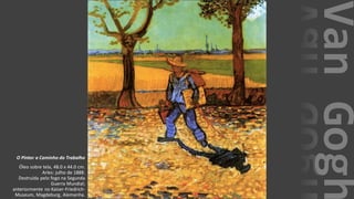 VanGogh
O Pintor a Caminho do Trabalho
Óleo sobre tela, 48.0 x 44.0 cm.
Arles: julho de 1888.
Destruída pelo fogo na Segunda
Guerra Mundial;
anteriormente no Kaiser-Friedrich-
Museum, Magdeburg, Alemanha.
 