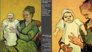 VanGogh
Mãe Roulin com
o seu Bebé
Óleo sobre tela,
63.5 x 51.0 cm.
Arles:
novembro-
dezembro, 1888.
Nova Iorque:
The
Metropolitan
Museum of Art.
Mãe Roulin com
o seu Bebé
Óleo sobre tela,
92.0 x 73.5 cm.
Arles:
novembro-
dezembro, 1888.
Filadélfia: The
Philadelphia
Museum of Art.
 