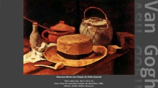 VanGogh
Natureza-Morta com Chapéu de Palha Amarelo
Óleo sobre tela, 36.5 x 53.5 cm.
Haia: finais de novembro-medos de-dezembro, 1881.
Otterlo: Kröller-Müller Museum.
 