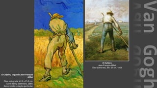 VanGogh
O Ceifeiro, segundo Jean-François
Millet
Óleo sobre tela, 43.5 x 25.0 cm.
Saint-Rémy: setembro, 1889.
Reino Unido: coleção particular.
O Ceifeiro
Jean-François Millet
Óleo sobre tela, 38 x 27 cm. 1853
 