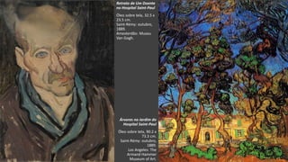 VanGogh
Retrato de Um Doente
no Hospital Saint-Paul
Óleo sobre tela, 32.5 x
23.5 cm.
Saint-Rémy: outubro,
1889.
Amesterdão: Museu
Van Gogh.
Árvores no Jardim do
Hospital Saint-Paul
Óleo sobre tela, 90.2 x
73.3 cm.
Saint-Rémy: outubro,
1889.
Los Angeles: The
Armand Hammer
Museum of Art.
 