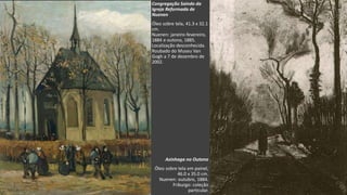 VanGogh
Congregação Saindo da
Igreja Reformada de
Nuenen
Óleo sobre tela, 41.3 x 32.1
cm.
Nuenen: janeiro-fevereiro,
1884 e outono, 1885.
Localização desconhecida.
Roubado do Museu Van
Gogh a 7 de dezembro de
2002.
Azinhaga no Outono
Óleo sobre tela em painel,
46.0 x 35.0 cm.
Nuenen: outubro, 1884.
Friburgo: coleção
particular.
 