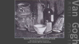 VanGogh
Natureza-Morta com Louça de Barro, Caneca de Cerveja e Garrafa
Óleo sobre tela em painel, 31.0 x 41.0 cm.
Nuenen: novembro, 1884. EUA: coleção particular.
 