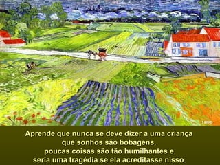 Aprende que nunca se deve dizer a uma criança  que sonhos são bobagens,  poucas coisas são tão humilhantes e  seria uma tragédia se ela acreditasse nisso .  