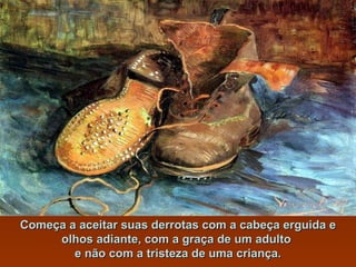 Começa a aceitar suas derrotas com a cabeça erguida e olhos adiante, com a graça de um adulto  e não com a tristeza de uma criança. 