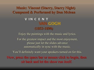 Music: Vincent (Starry, Starry Night)
   Composed & Performed by Don Mclean
             V IN C E N T
                         VAN GOGH
                     (1853-1890)
        Enjoy the paintings with the music and lyrics.
       For the greatest impact and the most enjoyment,
               please just let the slides advance
            automatically in sync with the music.
    You’ll definitely want your speakers turned on for this.
Now, press the space bar or mouse click to begin, then
         sit back and let the show run itself.
 