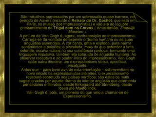 São trabalhos perpassados por um sobressalto quase barroco, no período de Auvers (incluído o  Retrato do Dr. Gachet , que está em Paris, no Museu dos Impressionistas) e vão até ao lúgubre pressentimento do  Trigal com os Corvos  ( Amesterdão,  Stedelijk Museum  ). A pintura de Van Gogh é, agora, contraposição ao impressionismo. Carrega-se da vontade de exprimir o drama humano ou as suas angústias essenciais. A cor canta, grita e explode, para narrar sentimentos e paixões; a pincelada, mais do que estender a tinta colorida, escava sulcos na sua substância pastosa, formando uma linguagem impulsiva, também ela saturada de angústia humana. Ao observar receptivo e ao poetar lírico do impressionismo, Van Gogh opõe outra directriz: um expressionismo tenso, apodítico, encalçante. Antes que – para levar avante esta orientação – sobrevenham no novo século os expressionistas alemães, o expressionismo reecoará sobretudo nos países nórdicos; são estes os mais sugestionados por aquele drama de interior angústia que atormenta pensadores e literatos, desde Kirkegaard até Strindberg, desde Ibsen até Maeterlinck. Van Gogh é, pois, um pioneiro do que veio a chamar-se de Expressionismo. 
