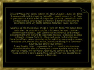 Vincent Willem Van Gogh  (Março 30, 1853, Zundert - Julho 29, 1890, Auvers-sur-Oise) foi um pintor holandês, classificado como um Pós-Impressionista. A sua arte inclui algumas das mais conhecidas, mais amadas e mais caras peças do mundo. É também amplamente recordado como um artista solitário, torturado, louco, boémio. Quando, já não muito novo, chega a Paris em 1886, Van Gogh deixa atrás de si as erradas vocações místico-sociais que o haviam atormentado na pátria, bem como entre os mineiros de Borinage; deixa também uma pintura de inspiração realista – populista, pesada, sufocada, escura. Todavia, não o seduzem, na tumultuosa e decantada Paris, nem as manifestações artísticas nem as discussões; e note-se que, destas discussões, participam Gauguin e Toulouse-Lautrec, que serão seus amigos. As oscilações entre o impressionismo e o neo-impressionismo servirão a todos eles somente para clarear a paleta. A vocação artística investe, em Van Gogh, quando, no começo de 1888, ele se muda, sozinho e pobre, para Arles. Ali se lhe revela, ensolarado e violento, o Meio-dia. 