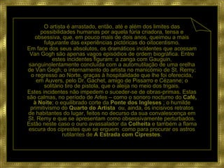 O artista é arrastado, então, até e além dos limites das possibilidades humanas por aquela fúria criadora, tensa e obsessiva, que, em pouco mais de dois anos, queimou a mais fulgurante das experiências pictóricas do oitocentismo. Em face dos seus absolutos, os dramáticos incidentes que acossam Van Gogh são apenas vagos episódios de ordem biográfica. Entre estes incidentes figuram: a zanga com Gauguin, sanguinolentamente concluída com a automutilação de uma orelha de Van Gogh; o internamento do artista no manicómio de St. Remy; o regresso ao Norte, graças à hospitalidade que lhe foi oferecida, em Auvers, pelo Dr. Gachet, amigo de Pissarro e Cézanne; o solitário tiro de pistola, que o aleija no meio dos trigais. Estes incidentes não impedem o suceder-se de obras-primas. Estas são calmas, no período de Arles – como o sonoro nocturno do  Café, à   Noite ;   o equilibrado corte da  Ponte dos Ingleses  ; o humilde primitivismo do  Quarto do Artista   ou, ainda, os incisivos retratos de habitantes do lugar, feitos no decurso da sua convalescença em St. Remy e que se apresentam como obsessivamente perturbados. Estão neste caso o ouro avassalador da  Colheita  e também a flama escura dos ciprestes que se erguem  como para procurar os astros rutilantes de  A Estrada com Ciprestes . 