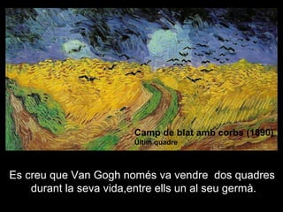 Camp de blat amb corbs (1890)
                        Últim quadre



Es creu que Van Gogh només va vendre dos quadres
    durant la seva vida,entre ells un al seu germà.
 