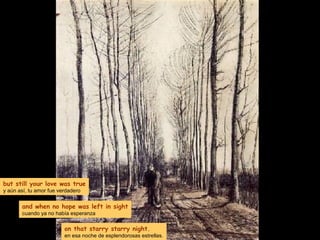 but still your love was true
y aún así, tu amor fue verdadero
and when no hope was left in sight
cuando ya no había esperanza
on that starry starry night.
en esa noche de esplendorosas estrellas.
 