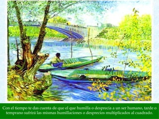 Con el tiempo te das cuenta de que el que humilla o desprecia a un ser humano, tarde o temprano sufrirá las mismas humillaciones o desprecios multiplicados al cuadrado. 