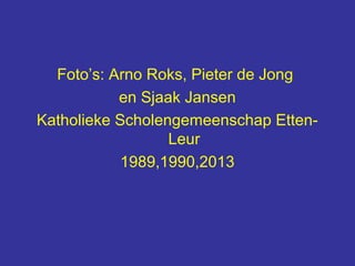 Foto’s: Arno Roks, Pieter de Jong
           en Sjaak Jansen
Katholieke Scholengemeenschap Etten-
                  Leur
            1989,1990,2013
 