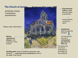 The Church at Auvers Auvers-sur-Oise: June, 1890
Oblique walls: deformation
Expressionist
colors: cobalt
blue with black
brushstrokes
Announces the
coming of a
storm
The grass and
the church
itself seem to
be shaken by
the windforce
Strong
chiaroscuro
effects in the
projection of the
shadow
Dividing path made of parallel brushstrokes (real
element) + wavy and curvy movement as that of
the walls of the church
Cobalt blue
filters through the
windows
As if the church
was full of
compressed
gas about to
blow up
INTERIOR VISION
Foreshadows
expressionism
 
