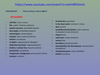 https://www.youtube.com/watch?v=oxHnRfhDmrk
DON MCLEAN - "Vincent (Starry, Starry Night)“
ART GLOSSARY
• still lifes: nature morte
• flat : piatto / flatness: piattezza
• spatial recession: profondità spaziale
• time depth: profondità temporal
• stained glass: vetrate dipinte
• impasto: densa material pittorica
• texture: consistenza
• to depict: rappresentare/ dipingere
• depiction/ portrayal: rappresentazione
• Outline / contour line: linea di contorno
• perspective: prospettiva
• foreground / background: primo piano/ sfondo
• contours: contorni
• brushstroke: pennellata
• to lay down paint: stendere il colore
• dots: puntini
• (multidirectional) dashes: tratti impetuosi
/compulsivi (in più direzioni)
• shape:forme
• wide layer: ampia campitura
• canvas: tela
• brushtip:punta del pennello
• decomposition (to decompose): scomposizione
(scomporre)
• aim/goal/purpose: scopo /obiettivo
• Palette: tavolozza
 