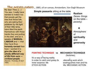 The potato eaters , 1885, oil on canvas, Amsterdam, Van Gogh Museum
My dear Theo, […]
You see, I really have
wanted to make it so
that people get the
idea that these folk,
who are eating their
potatoes by the light
of their little lamp,
have tilled the earth
themselves with these
hands they are putting
in the dish, and so it
speaks of MANUAL
LABOUR and — that
they have thus
honestly earned their
food. I wanted it to
give the idea of a
wholly different way
of life from ours —
civilized people.
(Nuenen, Thursday, 30 April
1885)
PAINTING TECHNIQUE vs MECHANICH TECHNIQUE
(factories)
It’s a way of facing reality
In order to catch and grasp its alienating work which
Inner essence: life exstinguishes man and his
ETICH ACTION life: MECHANIC ACTION
Realism
(faces- things
on the table –
poverty)
+
Atmosphere
of
spirituality
and
generosity
Simple peasants sitting at the table
 