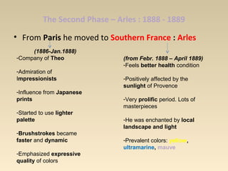 The Second Phase – Arles : 1888 - 1889
• From Paris he moved to Southern France : Arles
(1886-Jan.1888)
-Company of Theo
-Admiration of
Impressionists
-Influence from Japanese
prints
-Started to use lighter
palette
-Brushstrokes became
faster and dynamic
-Emphasized expressive
quality of colors
(from Febr. 1888 – April 1889)
-Feels better health condition
-Positively affected by the
sunlight of Provence
-Very prolific period. Lots of
masterpieces
-He was enchanted by local
landscape and light
-Prevalent colors: yellow,
ultramarine, mauve
 
