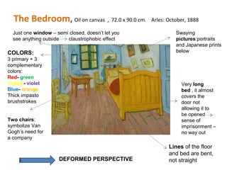 The Bedroom, Oil on canvas , 72.0 x 90.0 cm. Arles: October, 1888
Lines of the floor
and bed are bent,
not straight
Just one window – semi closed, doesn’t let you
see anything outside claustrophobic effect
Two chairs:
symbolize Van
Gogh’s need for
a company
Swaying
pictures:portraits
and Japanese prints
below
Very long
bed , it almost
covers the
door not
allowing it to
be opened
sense of
imprisonment –
no way out
DEFORMED PERSPECTIVE
COLORS:
3 primary + 3
complementary
colors:
Red- green
Yellow- violet
Blue- orange
Thick impasto
brushstrokes
 