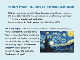 The Third Phase – St. Remy de Provence (1889-1890)
• Difficult coexistence with the friend Gauguin. Very different characters
and ideas about painting (G. no en plain air but use of memory # Van Gogh)
feeling of anguish and frustration
• Self-admission to St. Paul’s asylum (May 1889-May 1890)
The Starry Night , 1889, oil on canvas Museum of Modern Art (MoMA), New York City, NY, US
-View seen from the window of his
Room in the asylum “long time before
sunrise, with nothing but the morning
star, which looked very big." (lett. to Theo)
-the painting depicts a situation of
unrest scene perceived
through the eyes of a man with
“darkness in his soul”
 