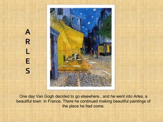 One day Van Gogh decided to go elsewhere , and he went into Arles, a
beautiful town in France. There he continued making beautiful paintings of
the place he had come.
A
R
L
E
S
 