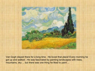 Van Gogh stayed there for a long time . He loved that place! Every morning he
got up and walked . He was fascinated by painting landscapes with trees,
mountains, sky ... but there was one thing he liked to paint ...
 