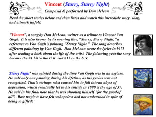 Vincent (Starry, Starry Night)
                      Composed & performed by Don Mclean
Read the short stories below and then listen and watch this incredible story, song,
and artwork unfold.


"Vincent”, a song by Don McLean, written as a tribute to Vincent Van
Gogh. It is also known by its opening line, "Starry, Starry Night," a
reference to Van Gogh’s painting "Starry Night.” The song describes
different paintings by Van Gogh. Don McLean wrote the lyrics in 1971
after reading a book about the life of the artist. The following year the song
became the #1 hit in the U.K. and #12 in the U.S.


'Starry Night’ was painted during the time Van Gogh was in an asylum.
He sold only one painting during his lifetime, as his genius was not
recognized. That's perhaps what caused him to fall into an abyss of
depression, which eventually led to his suicide in 1890 at the age of 37.
He said in his final note that he was shooting himself ”for the good of
all”. How tragic to have felt so hopeless and not understood in spite of
being so gifted!
 