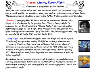 Read the short stories below and then listen and watch this incredible story, song,  and artwork unfold.  As a teacher, have your students tell a story using Power Point.  This is one example of telling a story using PPT; I’ll show another next Tuesday.   &quot; Vincent ”, a song by Don McLean, written as a tribute to Vincent Van Gogh.  It is also known by its opening line, &quot;Starry, Starry Night,&quot; a reference to Van Gogh’s painting &quot;Starry Night.”  The song describes different paintings by Van Gogh.  Don McLean wrote the lyrics in 1971 after reading a book about the life of the artist. The following year the song became the #1 hit in the U.K. and #12 in the U.S.  ' Starry Night ’ was painted during the time Van Gogh was in an asylum.  He sold only one painting during his lifetime, as his genius was not  recognized. That's perhaps what caused him to fall into an abyss of  depression, which eventually led to his suicide in 1890 at the age of 37.  He said in his final note that he was shooting himself ”for the good of all”.  How tragic to have felt so hopeless and not understood in spite of being so gifted!  Vincent  ( Starry, Starry Night )   Composed & performed by Don Mclean  As a future teacher you too may have gifted students who feel this same  sense of hopelessness. I think you’re find this Power Point presentation to be beautiful, sorrowful and yet hopefully will encourage you to search into your students souls.  . 