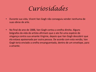 Curiosidades
• Durante sua vida, Vicent Van Gogh não conseguiu vender nenhuma de
  suas obras de arte.

• No final do ano de 1888, Van Gogh cortou a orelha direita. Alguns
  biógrafos da vida do artista afirmam que o ato foi uma espécie de
  vingança contra sua amante Virginie, depois que Van Gogh descobrir que
  ela estava apaixonada por outra pessoa. De acordo com esta versão, Van
  Gogh teria enviado a orelha ensanguentada, dentro de um envelope, para
  a amante.
 