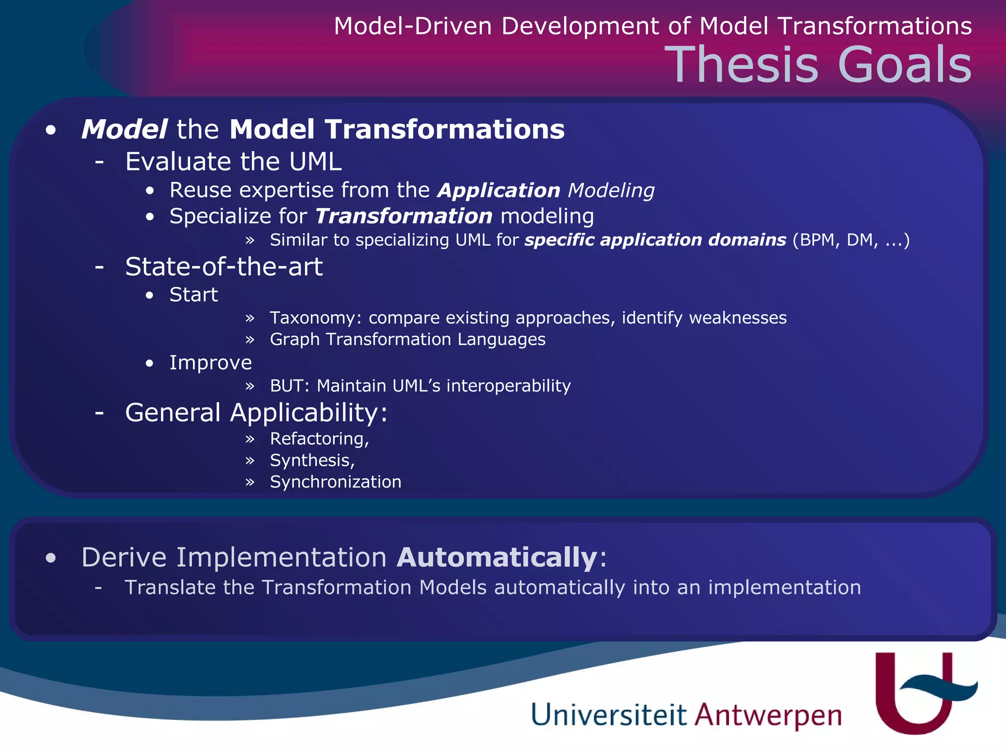 Thesis Goals Model  the  Model Transformations   Evaluate the UML Reuse expertise from the  Application  Modeling Specialize for  Transformation  modeling Similar to specializing UML for  specific application domains  (BPM, DM, ...) State-of-the-art  Start Taxonomy: compare existing approaches, identify weaknesses Graph Transformation Languages Improve BUT: Maintain UML’s interoperability General Applicability:  Refactoring,  Synthesis,  Synchronization Derive   Implementation  Automatically :  Translate the Transformation Models automatically into an implementation Model-Driven Development of Model Transformations 