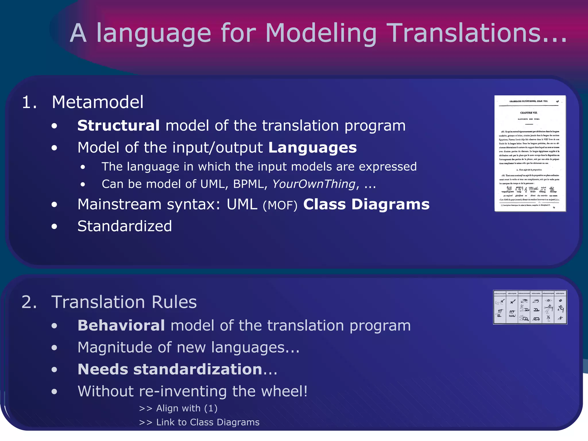 A language for Modeling Translations... Metamodel Structural  model of the translation program Model of the input/output  Languages The language in which the input models are expressed Can be model of UML, BPML,  YourOwnThing , ... Mainstream syntax: UML  (MOF)   Class Diagrams   Standardized Translation Rules Behavioral  model of the translation program Magnitude of new languages... Needs standardization ... Without re-inventing the wheel! >> Align with (1) >> Link to Class Diagrams 