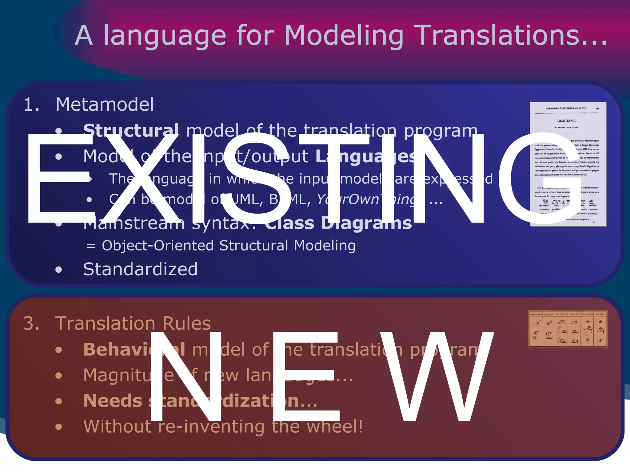 A language for Modeling Translations... Metamodel Structural  model of the translation program Model of the input/output  Languages The language in which the input models are expressed Can be model of UML, BPML,  YourOwnThing , ... Mainstream syntax:  Class Diagrams   = Object-Oriented Structural Modeling Standardized Translation Rules Behavioral  model of the translation program Magnitude of new languages... Needs standardization ... Without re-inventing the wheel! EXISTING N E W 