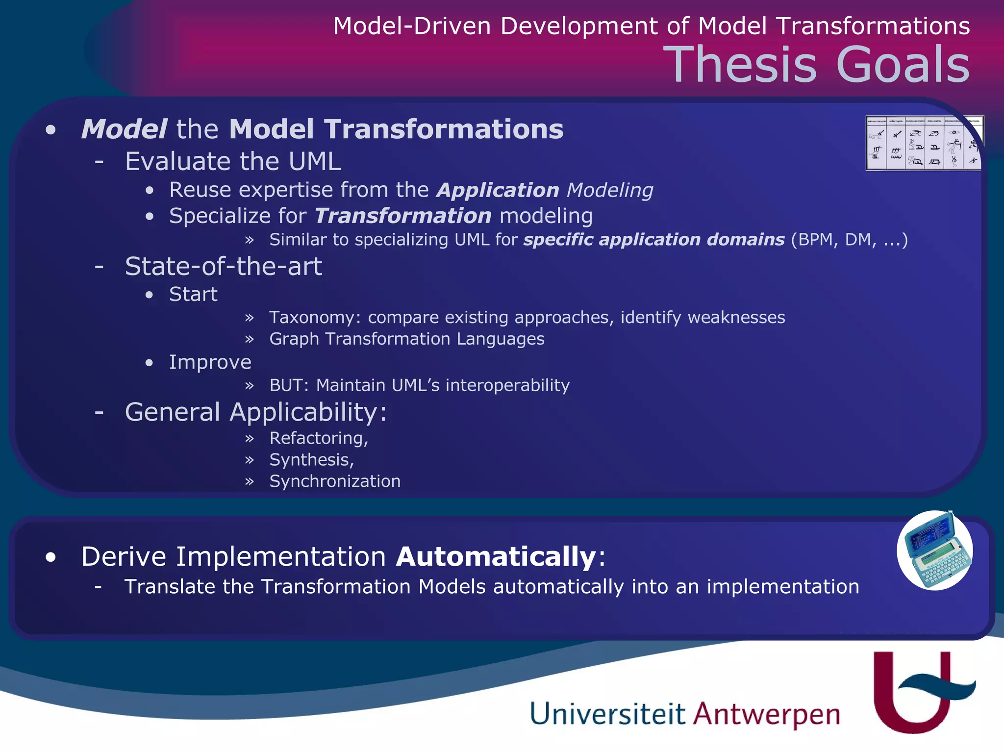 Thesis Goals Model  the  Model Transformations   Evaluate the UML Reuse expertise from the  Application  Modeling Specialize for  Transformation  modeling Similar to specializing UML for  specific application domains  (BPM, DM, ...) State-of-the-art  Start Taxonomy: compare existing approaches, identify weaknesses Graph Transformation Languages Improve BUT: Maintain UML’s interoperability General Applicability:  Refactoring,  Synthesis,  Synchronization Derive   Implementation  Automatically :  Translate the Transformation Models automatically into an implementation Model-Driven Development of Model Transformations 