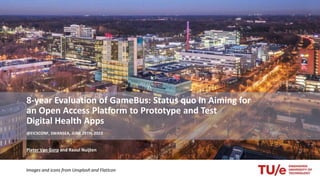 8-year Evaluation of GameBus: Status quo in Aiming for
an Open Access Platform to Prototype and Test
Digital Health Apps
@EICSCONF, SWANSEA, JUNE 28TH, 2023
Pieter Van Gorp and Raoul Nuijten
Images and icons from Unsplash and FlatIcon
 