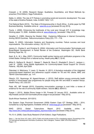 Creswell, J. W. (2009). Research Design: Qualitative, Quantitative, and Mixed Methods Ap-
proaches (Third Edition). Sage Publications.
Dabla. A. (2004). The role of IT Policies in promoting social and economic development: The case
of the state of Andhra Pardesh, India. EJISDC 19(5): 1-21.
First National Bank (2010). The State of Entrepreneurship in South Africa. A white paper by FNB
Business Banking. Available online at: www.fnb.co.za [accessed 29 July 2013].
Fourie, L (2008). Enhancing the livelihoods of the rural poor through ICT: A knowledge map.
Working paper 13, 2008. Available online at: www.infodev.org [accessed 1 May 2013].
Hargittai, E. (1999). Weaving the Western Web: Explaining Differences in Internet Connectivity
Among OECD Countries. Telecommunications Policy (23): 711 – 718.
Heeks, R. (2002). Information Systems and Developing countries: Failure success and local
improvisations. The information society ( 18):101-112.
Jeremy G., Charles K. and Christine Q. (2004). Information and Communication Technologies and
Broad-Based Development: A Partial Review of the Evidence. Washington DC: World Bank
Working Paper No. 12.
Kash, B. A., M. L. May. (2007). Community health worker training and certification programs in the
United States: findings from a national survey. Health policy 80(1): 32-42.
Mhila G., DeRenzi B., Mushi C., Wakabi T., Steele M., Roos D., Dhadialla P., Sims C., Jackson J.,
Lesh N. (2009). Using Mobile Applications for Community-based Social Support for Chronic
Patients. HELINA, April 2009.
Odendaal, A. Mtshizana, Y. Lewin, S. Hausler, H. (2011). A formative evaluation of the integrated
community-based treatment and adherence support models for TB and HIV clients, MRC and
TB/HIV Care Association, pp. 1-41.
Olang'o, CO., Nyamongo, IK. Agaard-Hansen, J. (2010). Staff attrition among community health
workers in home-based care programmes for people living with HIV and AIDS in western Kenya.
Health Policy ( 97): 232-237.
Patel, AR., MP. Nowalk (2010). Expanding immunization coverage in rural India: a review of
evidence for the role of community health workers. Vaccine 28(3): 604-613.
Pyeper, L (2013) Mobile Phone Usage in SA, Finweek 22 January 2013. Available online at:
http:finweek.com/2013/01/22/mobile-phone-usage-in-sa [accessed 1 May 2013].
South African Yearbook. 2011/2012.
The Eastern Cape Provincial Government (2009) Eastern Cape ICT Strategy 2009 – 2014,
Compiled by Lungi Ngcingwana, Available online at: www.ecpg.gov.za [accessed 1 May 2013].
WHO (2012) Global Tuberculosis Report 2012. Available online at:
http://www.who.int/tb/publications/global_report/en/index.html [accessed 2 May 2013].
Yin, R. K. (2008). Case Study Research (Forth Edition). Sage Publications.
Steyn, J., Van der Vyver, A.G. (eds.). (2013). Public and private access to ICTs in developing regions. Proceedings of the
7th International Development Informatics Conference, held in Bangkok, Thailand. ISBN: 978-0-620-58040-3
Pages 1-10
10
 