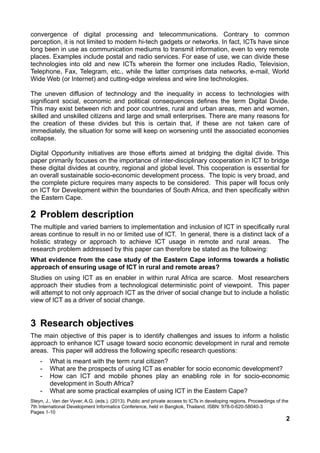 convergence of digital processing and telecommunications. Contrary to common
perception, it is not limited to modern hi-tech gadgets or networks. In fact, ICTs have since
long been in use as communication mediums to transmit information, even to very remote
places. Examples include postal and radio services. For ease of use, we can divide these
technologies into old and new ICTs wherein the former one includes Radio, Television,
Telephone, Fax, Telegram, etc., while the latter comprises data networks, e-mail, World
Wide Web (or Internet) and cutting-edge wireless and wire line technologies.
The uneven diffusion of technology and the inequality in access to technologies with
significant social, economic and political consequences defines the term Digital Divide.
This may exist between rich and poor countries, rural and urban areas, men and women,
skilled and unskilled citizens and large and small enterprises. There are many reasons for
the creation of these divides but this is certain that, if these are not taken care of
immediately, the situation for some will keep on worsening until the associated economies
collapse.
Digital Opportunity initiatives are those efforts aimed at bridging the digital divide. This
paper primarily focuses on the importance of inter-disciplinary cooperation in ICT to bridge
these digital divides at country, regional and global level. This cooperation is essential for
an overall sustainable socio-economic development process. The topic is very broad, and
the complete picture requires many aspects to be considered. This paper will focus only
on ICT for Development within the boundaries of South Africa, and then specifically within
the Eastern Cape.
2 Problem description
The multiple and varied barriers to implementation and inclusion of ICT in specifically rural
areas continue to result in no or limited use of ICT. In general, there is a distinct lack of a
holistic strategy or approach to achieve ICT usage in remote and rural areas. The
research problem addressed by this paper can therefore be stated as the following:
What evidence from the case study of the Eastern Cape informs towards a holistic
approach of ensuring usage of ICT in rural and remote areas?
Studies on using ICT as en enabler in within rural Africa are scarce. Most researchers
approach their studies from a technological deterministic point of viewpoint. This paper
will attempt to not only approach ICT as the driver of social change but to include a holistic
view of ICT as a driver of social change.
3 Research objectives
The main objective of this paper is to identify challenges and issues to inform a holistic
approach to enhance ICT usage toward socio economic development in rural and remote
areas. This paper will address the following specific research questions:
- What is meant with the term rural citizen?
- What are the prospects of using ICT as enabler for socio economic development?
- How can ICT and mobile phones play an enabling role in for socio-economic
development in South Africa?
- What are some practical examples of using ICT in the Eastern Cape?
Steyn, J., Van der Vyver, A.G. (eds.). (2013). Public and private access to ICTs in developing regions. Proceedings of the
7th International Development Informatics Conference, held in Bangkok, Thailand. ISBN: 978-0-620-58040-3
Pages 1-10
2
 