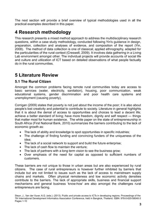 The next section will provide a brief overview of typical methodologies used in all the
practical examples described in this paper.
4 Research methodology
This research presents a mixed method approach to address the multidisciplinary research
questions, within a case study methodology, conducted following Yin's guidance in design,
preparation, collection and analyses of evidence, and composition of the report (Yin,
2008). The method of data collection is one of classical, applied ethnography, adapted for
the particularities of the rural context (Creswell, 2009). It involves data gathering in a Living
Lab environment amongst other. The individual projects will provide accounts of social life
and culture and utilization of ICT based on detailed observations of what people factually
do in the rural communities.
5 Literature Review
5.1 The Rural Citizen
Amongst the common problems facing remote rural communities today are access to
basic services (water, electricity, sanitation), housing, poor communication, weak
educational systems, gender discrimination and poor health care systems and
unemployment (causing poverty),
Corrigan (2009) states that poverty is not just about the income of the poor; it is also about
people’s lost creativity and potential to contribute to society. Literature in general highlights
that it is about the denial of access to opportunities and choices to lead a decent life;
achieve a better standard of living; have more freedom, dignity and self respect — things
that matter most for human existence. The white paper on the state of entrepreneurship in
South Africa (First National Bank, 2010) summarizes the barriers contributing to the lack of
economic growth as:
• The lack of ability and knowledge to spot opportunities in specific industries;
• The challenge of finding funding and convincing funders of the uniqueness of the
idea;
• The lack of a social network to support and build the future enterprise;
• The lack of cash flow to maintain the venture;
• The lack of partners with a long term vision to see the business grow;
• Over emphasis of the need for capital as opposed to sufficient numbers of
customers.
These barriers are not unique to those in urban areas but are also experienced by rural
citizens. The case of rural entrepreneurs is however further inhibited by barriers that
include but are not limited to issues such as the lack of access to mainstream supply
chains and markets. Often physical remoteness and low economic activity densities
contribute to the barriers. The lack of appropriate skills, business and financial support
mechanisms and general business ‘know-how’ are also amongst the challenges rural
entrepreneurs are facing.
Steyn, J., Van der Vyver, A.G. (eds.). (2013). Public and private access to ICTs in developing regions. Proceedings of the
7th International Development Informatics Association Conference, held in Bangkok, Thailand. ISBN: 978-0-620-58040-3
Pages 1-10
3
 