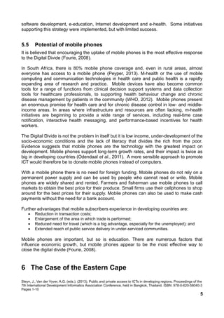 software development, e-education, Internet development and e-health. Some initiatives
supporting this strategy were implemented, but with limited success.
5.5 Potential of mobile phones
It is believed that encouraging the uptake of mobile phones is the most effective response
to the Digital Divide (Fourie, 2008).
In South Africa, there is 80% mobile phone coverage and, even in rural areas, almost
everyone has access to a mobile phone (Peyper, 2013). M-health or the use of mobile
computing and communication technologies in health care and public health is a rapidly
expanding area of research and practice. Mobile devices have also become common
tools for a range of functions from clinical decision support systems and data collection
tools for healthcare professionals, to supporting health behaviour change and chronic
disease management by patients in the community (WHO, 2012). Mobile phones present
an enormous promise for health care and for chronic disease control in low- and middle-
income areas. In areas where infrastructure and resources are often lacking, m-health
initiatives are beginning to provide a wide range of services, including real-time case
notification, interactive health messaging, and performance-based incentives for health
workers.
The Digital Divide is not the problem in itself but it is low income, under-development of the
socio-economic conditions and the lack of literacy that divides the rich from the poor.
Evidence suggests that mobile phones are the technology with the greatest impact on
development. Mobile phones support long-term growth rates, and their impact is twice as
big in developing countries (Odendaal et al., 2011). A more sensible approach to promote
ICT would therefore be to donate mobile phones instead of computers.
With a mobile phone there is no need for foreign funding. Mobile phones do not rely on a
permanent power supply and can be used by people who cannot read or write. Mobile
phones are widely shared and rented. Farmers and fisherman use mobile phones to call
markets to obtain the best price for their produce. Small firms use their cellphones to shop
around for the best prices for their supply. Mobile phones can also be used to make cash
payments without the need for a bank account.
Further advantages that mobile subscribers experience in developing countries are:
• Reduction in transaction costs;
• Enlargement of the area in which trade is performed;
• Reduced need for travel (which is a big advantage, especially for the unemployed); and
• Extended reach of public service delivery in under-serviced communities.
Mobile phones are important, but so is education. There are numerous factors that
influence economic growth, but mobile phones appear to be the most effective way to
close the digital divide (Fourie, 2008).
6 The Case of the Eastern Cape
Steyn, J., Van der Vyver, A.G. (eds.). (2013). Public and private access to ICTs in developing regions. Proceedings of the
7th International Development Informatics Association Conference, held in Bangkok, Thailand. ISBN: 978-0-620-58040-3
Pages 1-10
5
 