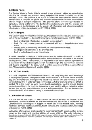 6.1 Basic Facts
The Eastern Cape is South Africa’s second largest province, taking up approximately
13.9% of the country’s land area and having a population of around 6.5 million people (SA
Yearbook, 2012). The province is the hub of South Africa’s motor industry, and has been
earmarked as a key area for growth and economic development based on the excellent,
efficient range of transport modalities. The province offers economic opportunities for
agriculture, fishing and forestry. The Eastern Cape is largely rural and this, coupled with
the vastness of the landscape and the paucity of information and telecommunications
infrastructure, inhibits the infiltration of ICT (ECPG, 2009).
6.2 Challenges
The Eastern Cape Provincial Government (ECPG) (2009) identified several challenges as
part of the journey to 2014. Some of the highlighted challenges included (ECPG, 2009):
• Lack of integrated infrastructure to support service delivery;
• Lack of a province-wide governance framework with supporting policies and stan-
dards;
• Inadequate ICT connectivity infrastructure, specifically in rural areas;
• Shortage of critical IT skills in the province; and
• Lack of technology-driven service delivery.
A further challenge, not unique to the Eastern Cape but relevant in African countries, is
that western models are implemented without modification to suit the needs of the specific
country (Heeks, 2002). For example, it is argued that in an African context e-government
is essentially an imported concept based on imported design. The e-government concepts
and designs originated in the West, which is within an environment that is very different
from African realities (Baskaran & Muchie, 2006).
6.3 ICT for Health
ICTs, from cell phones to computers and networks, are being integrated into a wide range
of development projects. Examples of these include the use of ICT in the Nelson Mandela
Bay area to monitor and manage home-based care workers who are delivering a critical
service to the public in under-serviced communities. A further example is the use of ICT to
combat TB in the region by using mobile health applications. As the chronic disease
burden is very high in the province, technology is also used to address mitigating factors
such as food security, malnutrition and general wellness education. This section describes
two mobile health applications currently in use in the Eastern Cape.
6.3.1 M-health for Schools
It is the aim of this project to demonstrate the use of e-health to improve School
Healthcare. E-health is defined as “the cost-effective and secure use of Information and
Communication Technologies in support of health and health-related fields, including
healthcare services, health surveillance, health literature, and health education, knowledge
and research” (WHO, 2012).
Malnutrition offers various challenges to the current school health sector and has a major
impact on the health and cognitive abilities of school children. The data collection of
Steyn, J., Van der Vyver, A.G. (eds.). (2013). Public and private access to ICTs in developing regions. Proceedings of the
7th International Development Informatics Conference, held in Bangkok, Thailand. ISBN: 978-0-620-58040-3
Pages 1-10
6
 