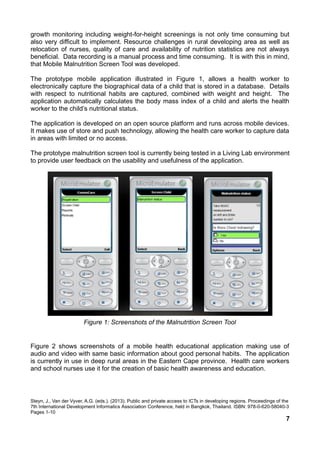 growth monitoring including weight-for-height screenings is not only time consuming but
also very difficult to implement. Resource challenges in rural developing area as well as
relocation of nurses, quality of care and availability of nutrition statistics are not always
beneficial. Data recording is a manual process and time consuming. It is with this in mind,
that Mobile Malnutrition Screen Tool was developed.
The prototype mobile application illustrated in Figure 1, allows a health worker to
electronically capture the biographical data of a child that is stored in a database. Details
with respect to nutritional habits are captured, combined with weight and height. The
application automatically calculates the body mass index of a child and alerts the health
worker to the child’s nutritional status.
The application is developed on an open source platform and runs across mobile devices.
It makes use of store and push technology, allowing the health care worker to capture data
in areas with limited or no access.
The prototype malnutrition screen tool is currently being tested in a Living Lab environment
to provide user feedback on the usability and usefulness of the application.
Figure 1: Screenshots of the Malnutrition Screen Tool
Figure 2 shows screenshots of a mobile health educational application making use of
audio and video with same basic information about good personal habits. The application
is currently in use in deep rural areas in the Eastern Cape province. Health care workers
and school nurses use it for the creation of basic health awareness and education.
Steyn, J., Van der Vyver, A.G. (eds.). (2013). Public and private access to ICTs in developing regions. Proceedings of the
7th International Development Informatics Association Conference, held in Bangkok, Thailand. ISBN: 978-0-620-58040-3
Pages 1-10
7
 