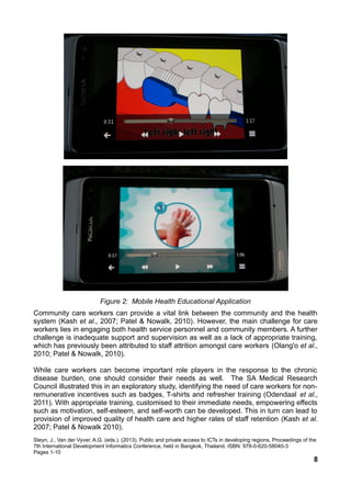 Figure 2: Mobile Health Educational Application
Community care workers can provide a vital link between the community and the health
system (Kash et al., 2007; Patel & Nowalk, 2010). However, the main challenge for care
workers lies in engaging both health service personnel and community members. A further
challenge is inadequate support and supervision as well as a lack of appropriate training,
which has previously been attributed to staff attrition amongst care workers (Olang'o et al.,
2010; Patel & Nowalk, 2010).
While care workers can become important role players in the response to the chronic
disease burden, one should consider their needs as well. The SA Medical Research
Council illustrated this in an exploratory study, identifying the need of care workers for non-
remunerative incentives such as badges, T-shirts and refresher training (Odendaal et al.,
2011). With appropriate training, customised to their immediate needs, empowering effects
such as motivation, self-esteem, and self-worth can be developed. This in turn can lead to
provision of improved quality of health care and higher rates of staff retention (Kash et al.
2007; Patel & Nowalk 2010).
Steyn, J., Van der Vyver, A.G. (eds.). (2013). Public and private access to ICTs in developing regions. Proceedings of the
7th International Development Informatics Conference, held in Bangkok, Thailand. ISBN: 978-0-620-58040-3
Pages 1-10
8
 