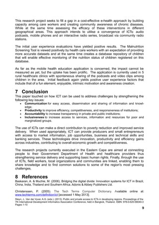 This research project seeks to fill a gap in a cost-effective e-health approach by building
capacity among care workers and creating community awareness of chronic diseases.
While at the same time assessing the efficacy of these interventions in different
geographical areas. This approach intends to utilise a convergence of ICTs: audio
podcasts, mobile phones and an interactive radio series, broadcast via community radio
stations.
The initial user experience evaluations have yielded positive results. The Malnutrition
Screening Tool is viewed positively by health care workers with an expectation of providing
more accurate datasets and at the same time creates a database repository of children
that will enable effective monitoring of the nutrition status of children registered on this
database.
As far as the mobile health education application is concerned, the impact cannot be
measured as yet, but the uptake has been prolific. The application is currently used in 5
rural healthcare clinics with spontaneous sharing of the podcasts and video clips among
children in the area. Initial feedback again yields positive user experience factors that
include that of a fun element, enjoyable, intrinsic motivation and awareness creation.
7 Conclusion
This paper touched on how ICT can be used to address challenges by strengthening the
following key issues:
• Communication for easy access, dissemination and sharing of information and knowl-
edge;
• Productivity to improve efficiency, competitiveness, and responsiveness of institutions;
• Accountability to increase transparency in private and public institutions;
• Inclusiveness to increase access to services, information and resources for poor and
marginalized groups.
The use of ICTs can make a direct contribution to poverty reduction and improved service
delivery. When used appropriately, ICT can provide producers and small entrepreneurs
with access to market information, job opportunities, business and technical skills and
banking services. These technologies drive innovation, productivity and efficiency gains
across industries, contributing to overall economic growth and competitiveness.
The research projects currently executed in the Eastern Cape are aimed at connecting
people to their Government Department of Health and healthcare providers thus
strengthening service delivery and supporting basic human rights. Finally, through the use
of ICTs, field workers, local organizations and communities are linked, enabling them to
share knowledge and to find common solutions to some of the region's most pressing
challenges.
8 References
Baskaran, A. & Muchie, M. (2006). Bridging the digital divide: Innovation systems for ICT in Brazil,
China, India, Thailand and Southern Africa. Adonis & Abbey Publishers Ltd.
Christenssen, P. (2005). The Tech Terms Computer Dictionary. Available online at:
www.techterms.com/definition/ict [accessed 1 May 2013].
Steyn, J., Van der Vyver, A.G. (eds.). (2013). Public and private access to ICTs in developing regions. Proceedings of the
7th International Development Informatics Association Conference, held in Bangkok, Thailand. ISBN: 978-0-620-58040-3
Pages 1-10
9
 
