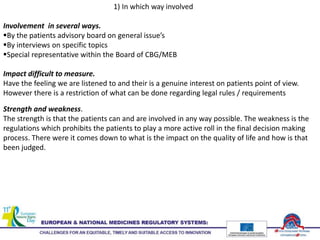 1) In which way involved
Involvement in several ways.
By the patients advisory board on general issue’s
By interviews on specific topics
Special representative within the Board of CBG/MEB
Impact difficult to measure.
Have the feeling we are listened to and their is a genuine interest on patients point of view.
However there is a restriction of what can be done regarding legal rules / requirements
Strength and weakness.
The strength is that the patients can and are involved in any way possible. The weakness is the
regulations which prohibits the patients to play a more active roll in the final decision making
process. There were it comes down to what is the impact on the quality of life and how is that
been judged.
 