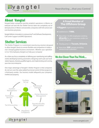 Nearshoring ...that you Control
                               Nearshoring Solutions




About Vangtel                                                                        A Proud Member of
Vangtel helps companies quickly establish operations in Mexico at
reduced cost and risk. Our Shelter Service takes the complexity out of
                                                                                  The Offshore Group
doing business in Mexico and provides companies with full control over          Biggest organization of it´s kind.
core business processes.
                                                                                Established in 1986.
Vangtel delivers innovation to outsourcing IT and Software Development,
Call Center Support and BPO Operations.                                         More than 14, 000 employees working
                                                                                directly for our customers under our
                                                                                shelter program.
Shelter Services                                                                Headquarters in Tucson, Arizona.
The Shelter Program is a customized nearshoring solution designed
to allow Vangtel clients to remain flexible and competitive in today´s          More than 500 people providing
ever changing global business enviroment. Whether your operation                service to our customers.
is 5 to 150 employees, Vangtel can help your company!

As a client you focus completely on defining your nearshoring and staffing
needs, developing training parameters, designing work suite and work
                                                                             We Are Closer Than You Think...
station layouts, choosing qualified agents, and implementing and running
your low-cost enterprise.

One major advantage of Vangtel´s Shelter Program is that companies
do not turn over the value-added functional control of their projects to
a third-party vendor. Our business model safeguards your company's
intellectual property.


                              Facilities
                               Set-up

                                            Recruiting &
                                             Sreening
    Facilities
   Management

                                              Human Resources
 Purchasing                     Client          Management
  Services


                                           Payroll & Benefits
Tax & Accounting                            Administration


                           Regulatory
                           Compliance




                   Nearshoring Solutions
                                                                                                   www.vangtel.com
 