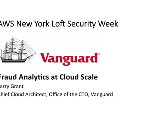AWS New York Lo- Security Week
Fraud	Analy+cs	at	Cloud	Scale	
Larry	Grant	
Chief	Cloud	Architect,	Oﬃce	of	the	CTO,	Vanguard	
 