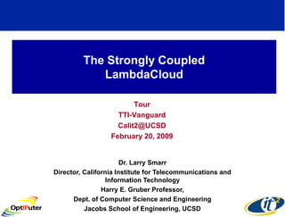 The Strongly Coupled
            LambdaCloud

                         Tour
                    TTI-Vanguard
                    Calit2@UCSD
                  February 20, 2009


                       Dr. Larry Smarr
Director, California Institute for Telecommunications and
                  Information Technology
                Harry E. Gruber Professor,
      Dept. of Computer Science and Engineering
          Jacobs School of Engineering, UCSD
 