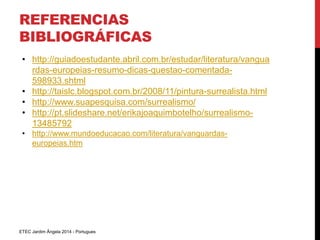 REFERENCIAS 
BIBLIOGRÁFICAS 
• http://guiadoestudante.abril.com.br/estudar/literatura/vangua 
rdas-europeias-resumo-dicas-questao-comentada- 
598933.shtml 
• http://taislc.blogspot.com.br/2008/11/pintura-surrealista.html 
• http://www.suapesquisa.com/surrealismo/ 
• http://pt.slideshare.net/erikajoaquimbotelho/surrealismo- 
13485792 
• http://www.mundoeducacao.com/literatura/vanguardas-europeias. 
htm 
ETEC Jardim Ângela 2014 - Portugues 
