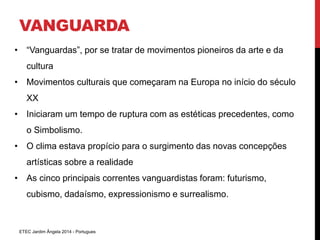 VANGUARDA 
• “Vanguardas”, por se tratar de movimentos pioneiros da arte e da 
cultura 
• Movimentos culturais que começaram na Europa no início do século 
XX 
• Iniciaram um tempo de ruptura com as estéticas precedentes, como 
o Simbolismo. 
• O clima estava propício para o surgimento das novas concepções 
artísticas sobre a realidade 
• As cinco principais correntes vanguardistas foram: futurismo, 
cubismo, dadaísmo, expressionismo e surrealismo. 
ETEC Jardim Ângela 2014 - Portugues 
 